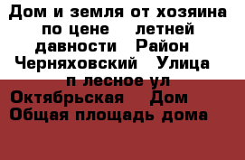 Дом и земля от хозяина по цене 9- летней давности › Район ­ Черняховский › Улица ­ п.лесное ул.Октябрьская  › Дом ­ 5 › Общая площадь дома ­ 40 › Площадь участка ­ 40 › Цена ­ 520 000 - Калининградская обл., Черняховский р-н, Лесное п. Недвижимость » Дома, коттеджи, дачи продажа   